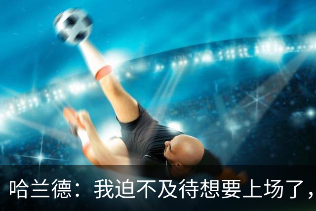 哈兰德：我迫不及待想要上场了，挪威队员彼此之间非常了解
